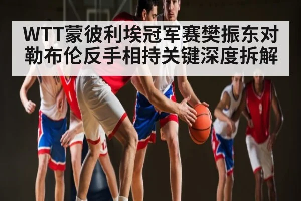 WTT蒙彼利埃冠军赛樊振东对勒布伦反手相持关键深度拆解